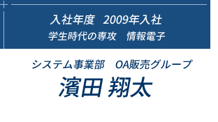 入社年度2009年入社、学生時代の専攻　情報電子、システム事業部　OA販売グループ 濱田 翔太